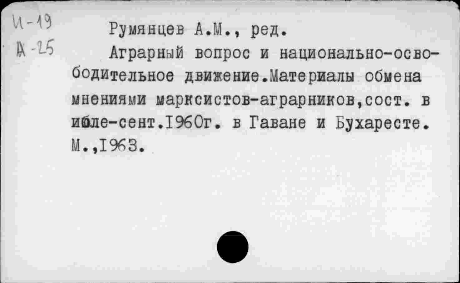 ﻿
Румянцев А.М., ред.
Аграрный вопрос и национально-освободительное движение.Материалы обмена мнениями марксистов-аграрников,сост. в ийле-сент.1960г. в Гаване и Бухаресте. М.,1963.